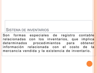 SISTEMA DE INVENTARIOS
Son formas especiales de registro contable
relacionadas con los inventarios, que implica
determinados   procedimientos     para    obtener
información relacionada con el costo de la
mercancía vendida y la existencia de inventario.
 