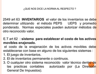 ¿QUE NOS DICE LA NORMA AL RESPECTO ?



2549 art 63 INVENTARIOS el valor de los inventarios se debe
determinar utilizando el método PEPS    UEPS y promedio
ponderado. Normas especiales pueden autorizar métodos de
otro reconocido valor.

E.T art 62 : sistema para establecer el costo de los activos
movibles enajenado.
 el costo de la enajenación de los activos movibles debe
establecerse con base en alguno de los siguientes sistemas :
1. El juego de inventarios.
2. El de inventarios permanente o continuos.
3. O cualquier otro sistema reconocido valor técnico dentro de
   las practicas contables     autorizado por (La Dirección
   General De Impuestos).
 