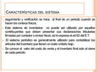 CARACTERÍSTICAS DEL SISTEMA
   seguimiento y verificación se hace al final de un periodo cuando se
    hacen los conteos físicos.
   Este sistema de inventarios no puede ser utilizado por aquellos
    contribuyentes que deban presentar sus declaraciones tributarias
    firmadas por contador o revisor fiscal, así lo expresa el art 62 del E.T.
    El sistema periódico es generalmente utilizado para contabilizar los
    artículos del inventario que tienen un costo unitario bajo.
   Se conoce el valor del costo de venta y el inventario final solo al cierre
    de cada periodo
 
