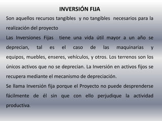 INVERSIÓN FIJA
Son aquellos recursos tangibles y no tangibles necesarios para la
realización del proyecto
Las Inversiones Fijas      tiene una vida útil mayor a un año se
deprecian,    tal   es      el   caso   de   las   maquinarias    y
equipos, muebles, enseres, vehículos, y otros. Los terrenos son los
únicos activos que no se deprecian. La Inversión en activos fijos se
recupera mediante el mecanismo de depreciación.
Se llama Inversión fija porque el Proyecto no puede desprenderse
fácilmente de él sin que con ello perjudique la actividad
productiva.
 