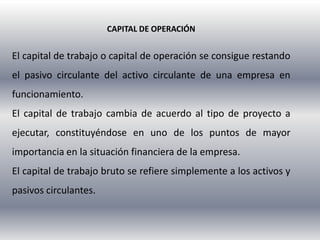 CAPITAL DE OPERACIÓN


El capital de trabajo o capital de operación se consigue restando
el pasivo circulante del activo circulante de una empresa en
funcionamiento.
El capital de trabajo cambia de acuerdo al tipo de proyecto a
ejecutar, constituyéndose en uno de los puntos de mayor
importancia en la situación financiera de la empresa.
El capital de trabajo bruto se refiere simplemente a los activos y
pasivos circulantes.
 