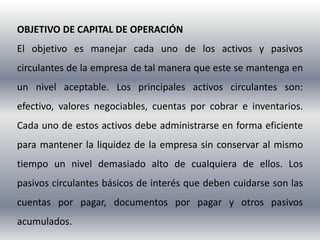 OBJETIVO DE CAPITAL DE OPERACIÓN
El objetivo es manejar cada uno de los activos y pasivos
circulantes de la empresa de tal manera que este se mantenga en
un nivel aceptable. Los principales activos circulantes son:
efectivo, valores negociables, cuentas por cobrar e inventarios.
Cada uno de estos activos debe administrarse en forma eficiente
para mantener la liquidez de la empresa sin conservar al mismo
tiempo un nivel demasiado alto de cualquiera de ellos. Los
pasivos circulantes básicos de interés que deben cuidarse son las
cuentas por pagar, documentos por pagar y otros pasivos
acumulados.
 