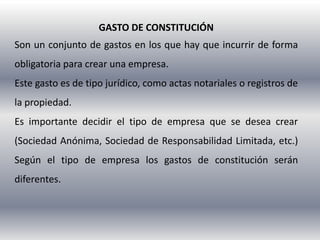 GASTO DE CONSTITUCIÓN
Son un conjunto de gastos en los que hay que incurrir de forma
obligatoria para crear una empresa.
Este gasto es de tipo jurídico, como actas notariales o registros de
la propiedad.
Es importante decidir el tipo de empresa que se desea crear
(Sociedad Anónima, Sociedad de Responsabilidad Limitada, etc.)
Según el tipo de empresa los gastos de constitución serán
diferentes.
 