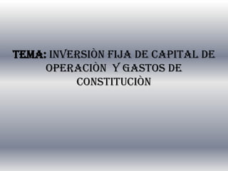 TEMA: INVERSIÒN FIJA DE CAPITAL DE
     OPERACIÒN Y GASTOS DE
          CONSTITUCIÒN
 