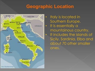 Geographic Location
• Italy is located in
Southern Europe.
• It is essentially a
mountainous country.
• It includes the islands of
Sicily, Sardinia, Elba and
about 70 other smaller
ones.