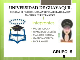UNIVERSIDAD DE GUAYAQUIL
FACULTAD DE FILOSOFIA LETRAS Y CIENCIAS DE LA EDUCACIÓN
             MAESTRIA EN INFORMATICA
                           I
                      Integrantes
                     MIGUEL TULCAN
                     FRANCISCO CEDEÑO
                     MARJORIE ORTEGA
                     GABRIELA CORREA
                     FLOR RAMIREZ



                                      GRUPO #
                                         5
 