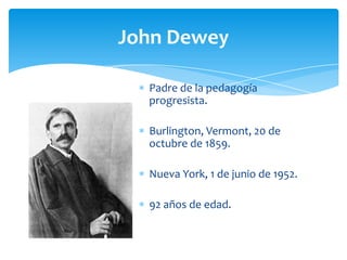 John Dewey
Padre de la pedagogía
progresista.
Burlington, Vermont, 20 de
octubre de 1859.
Nueva York, 1 de junio de 1952.
92 años de edad.
 