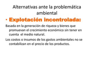 Alternativas ante la problemática
               ambiental
• Explotación incontrolada:
Basada en la generación de riqueza y bienes que
  promuevan el crecimiento económico sin tener en
  cuenta el medio natural.
Los costos o insumos de los gastos ambientales no se
  contabilizan en el precio de los productos.
 