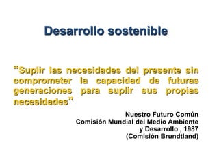 Desarrollo sostenible


“Suplir las necesidades del presente sin
comprometer la capacidad de futuras
generaciones para suplir sus propias
necesidades”
                          Nuestro Futuro Común
             Comisión Mundial del Medio Ambiente
                               y Desarrollo , 1987
                          (Comisión Brundtland)
 