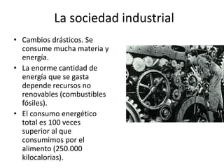 La sociedad industrial
• Cambios drásticos. Se
  consume mucha materia y
  energía.
• La enorme cantidad de
  energía que se gasta
  depende recursos no
  renovables (combustibles
  fósiles).
• El consumo energético
  total es 100 veces
  superior al que
  consumimos por el
  alimento (250.000
  kilocalorias).
 