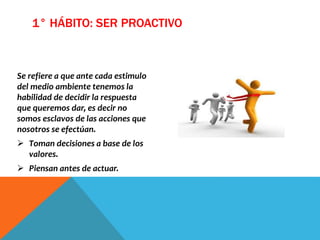 Se refiere a que ante cada estimulo
del medio ambiente tenemos la
habilidad de decidir la respuesta
que queremos dar, es decir no
somos esclavos de las acciones que
nosotros se efectúan.
 Toman decisiones a base de los
valores.
 Piensan antes de actuar.
1° HÁBITO: SER PROACTIVO
 