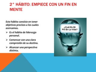 Este hábito consiste en tener
objetivos precisos a los cuales
acercamos.
 Es el hábito de liderazgo
personal.
 Comenzar con una clara
compresión de su destino.
 Alcanzar una perspectiva
distinta.
2° HÁBITO: EMPIECE CON UN FIN EN
MENTE
 
