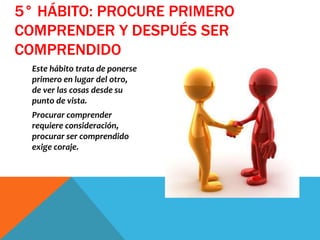 Este hábito trata de ponerse
primero en lugar del otro,
de ver las cosas desde su
punto de vista.
Procurar comprender
requiere consideración,
procurar ser comprendido
exige coraje.
5° HÁBITO: PROCURE PRIMERO
COMPRENDER Y DESPUÉS SER
COMPRENDIDO
 