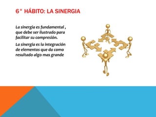La sinergia es fundamental ,
que debe ser ilustrado para
facilitar su compresión.
La sinergia es la integración
de elementos que da como
resultado algo mas grande
6° HÁBITO: LA SINERGIA
 
