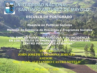 UNIVERSIDAD NACIONAL  “SANTIAGO ANTUNEZ DE MAYOLO” TESISTA:  JOHN JOSEPH TARAZONA JIMENEZ   ASESOR:  MSc.  JUAN  ALEJANDRO CASTRO SOTELO   HUARAZ – 2008 “ EL EMPLEO RURAL NO AGRICOLA Y SU INCIDENCIA EN LOS NIVELES DE INGRESOS DE LAS FAMILIAS DEL CENTRO POBLADO DE ATIPAYAN” ”   ESCUELA DE POSTGRADO   Maestría en Políticas Sociales Mención de Gerencia de Proyectos y Programas Sociales   