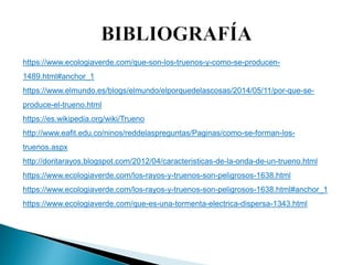 https://www.ecologiaverde.com/que-son-los-truenos-y-como-se-producen-
1489.html#anchor_1
https://www.elmundo.es/blogs/elmundo/elporquedelascosas/2014/05/11/por-que-se-
produce-el-trueno.html
https://es.wikipedia.org/wiki/Trueno
http://www.eafit.edu.co/ninos/reddelaspreguntas/Paginas/como-se-forman-los-
truenos.aspx
http://doritarayos.blogspot.com/2012/04/caracteristicas-de-la-onda-de-un-trueno.html
https://www.ecologiaverde.com/los-rayos-y-truenos-son-peligrosos-1638.html
https://www.ecologiaverde.com/los-rayos-y-truenos-son-peligrosos-1638.html#anchor_1
https://www.ecologiaverde.com/que-es-una-tormenta-electrica-dispersa-1343.html
 