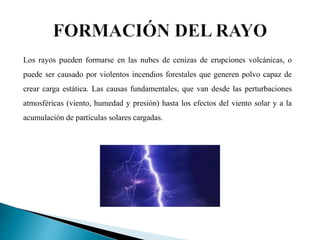 Los rayos pueden formarse en las nubes de cenizas de erupciones volcánicas, o
puede ser causado por violentos incendios forestales que generen polvo capaz de
crear carga estática. Las causas fundamentales, que van desde las perturbaciones
atmosféricas (viento, humedad y presión) hasta los efectos del viento solar y a la
acumulación de partículas solares cargadas.
 