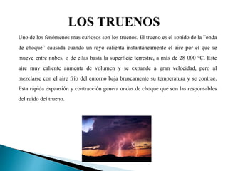 Uno de los fenómenos mas curiosos son los truenos. El trueno es el sonido de la ”onda
de choque” causada cuando un rayo calienta instantáneamente el aire por el que se
mueve entre nubes, o de ellas hasta la superficie terrestre, a más de 28 000 °C. Este
aire muy caliente aumenta de volumen y se expande a gran velocidad, pero al
mezclarse con el aire frío del entorno baja bruscamente su temperatura y se contrae.
Esta rápida expansión y contracción genera ondas de choque que son las responsables
del ruido del trueno.
 