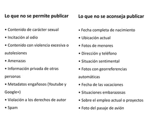 Lo que no se permite publicar
• Contenido de carácter sexual
• Incitación al odio
• Contenido con violencia excesiva o
autolesiones
• Amenazas
• Información privada de otras
personas
• Metadatos engañosos (Youtube y
Google+)
• Violación a los derechos de autor
• Spam
Lo que no se aconseja publicar
• Fecha completa de nacimiento
• Ubicación actual
• Fotos de menores
• Dirección y teléfono
• Situación sentimental
• Fotos con georreferencias
automáticas
• Fecha de las vacaciones
• Situaciones embarazosas
• Sobre el empleo actual o proyectos
• Foto del pasaje de avión
 