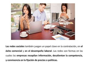 Las redes sociales también juegan un papel clave en la contratación, en el
éxito comercial y en el desempeño laboral. Las redes son formas en las
cuales las empresas recopilan información, desalientan la competencia,
y connivencia en la fijación de precios o políticas.
 