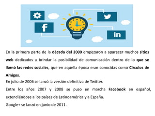 En la primera parte de la década del 2000 empezaron a aparecer muchos sitios
web dedicados a brindar la posibilidad de comunicación dentro de lo que se
llamó las redes sociales, que en aquella época eran conocidas como Círculos de
Amigos.
En julio de 2006 se lanzó la versión definitiva de Twitter.
Entre los años 2007 y 2008 se puso en marcha Facebook en español,
extendiéndose a los países de Latinoamérica y a España.
Google+ se lanzó en junio de 2011.
 