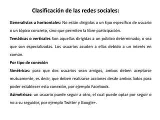 Clasificación de las redes sociales:
Generalistas u horizontales: No están dirigidas a un tipo específico de usuario
o un tópico concreto, sino que permiten la libre participación.
Temáticas o verticales Son aquellas dirigidas a un público determinado, o sea
que son especializadas. Los usuarios acuden a ellas debido a un interés en
común.
Por tipo de conexión
Simétricas: para que dos usuarios sean amigos, ambos deben aceptarse
mutuamente, es decir, que deben realizarse acciones desde ambos lados para
poder establecer esta conexión, por ejemplo Facebook.
Asimétricas: un usuario puede seguir a otro, el cual puede optar por seguir o
no a su seguidor, por ejemplo Twitter y Google+.
 