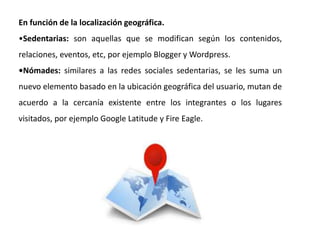 En función de la localización geográfica.
•Sedentarias: son aquellas que se modifican según los contenidos,
relaciones, eventos, etc, por ejemplo Blogger y Wordpress.
•Nómades: similares a las redes sociales sedentarias, se les suma un
nuevo elemento basado en la ubicación geográfica del usuario, mutan de
acuerdo a la cercanía existente entre los integrantes o los lugares
visitados, por ejemplo Google Latitude y Fire Eagle.
 