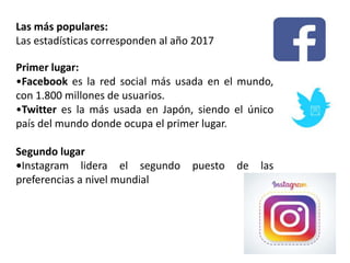 Primer lugar:
•Facebook es la red social más usada en el mundo,
con 1.800 millones de usuarios.
•Twitter es la más usada en Japón, siendo el único
país del mundo donde ocupa el primer lugar.
Segundo lugar
•Instagram lidera el segundo puesto de las
preferencias a nivel mundial
Las más populares:
Las estadísticas corresponden al año 2017
 