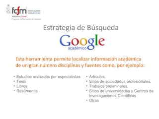 Programa de Formación de Usuarios




                                    Estrategia de Búsqueda


      Esta herramienta permite localizar información académica
      de un gran número disciplinas y fuentes como, por ejemplo:

  •   Estudios revisados por especialistas      • Artículos,
  •   Tesis                                     • Sitios de sociedades profesionales,
  •   Libros                                    • Trabajos preliminares,
  •   Resúmenes                                 • Sitios de universidades y Centros de
                                                  Investigaciones Científicas
                                                • Otras
 