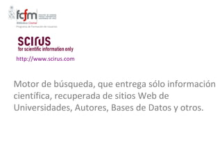 Programa de Formación de Usuarios




http://www.scirus.com



Motor de búsqueda, que entrega sólo información
científica, recuperada de sitios Web de
Universidades, Autores, Bases de Datos y otros.
 