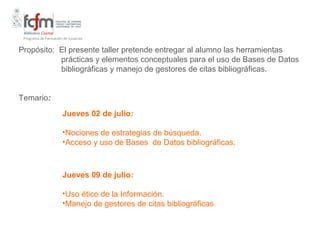 Programa de Formación de Usuarios


Propósito: El presente taller pretende entregar al alumno las herramientas
           prácticas y elementos conceptuales para el uso de Bases de Datos
           bibliográficas y manejo de gestores de citas bibliográficas.


Temario:
                      Jueves 02 de julio:

                      •Nociones de estrategias de búsqueda.
                      •Acceso y uso de Bases de Datos bibliográficas.



                      Jueves 09 de julio:

                      •Uso ético de la Información.
                      •Manejo de gestores de citas bibliográficas.
 