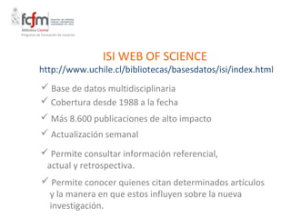 Programa de Formación de Usuarios




                                    ISI WEB OF SCIENCE
           http://www.uchile.cl/bibliotecas/basesdatos/isi/index.html
            Base de datos multidisciplinaria
            Cobertura desde 1988 a la fecha
            Más 8.600 publicaciones de alto impacto
             Actualización semanal

            Permite consultar información referencial,
            actual y retrospectiva.
             Permite conocer quienes citan determinados artículos
             y la manera en que estos influyen sobre la nueva
             investigación.
 