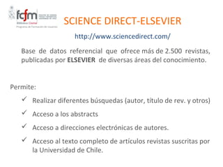 Programa de Formación de Usuarios
                                     SCIENCE DIRECT-ELSEVIER
                                       http://www.sciencedirect.com/
    Base de datos referencial que ofrece más de 2.500 revistas,
    publicadas por ELSEVIER de diversas áreas del conocimiento.


Permite:
     Realizar diferentes búsquedas (autor, título de rev. y otros)
     Acceso a los abstracts
     Acceso a direcciones electrónicas de autores.
     Acceso al texto completo de artículos revistas suscritas por
      la Universidad de Chile.
 