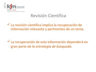 Programa de Formación de Usuarios



                                    Revisión Científica
 La revisión científica implica la recuperación de
  información relevante y pertinentes de un tema.


 La recuperación de esta información dependerá en
  gran parte de la estrategia de búsqueda.
 