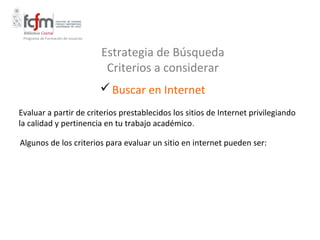 Programa de Formación de Usuarios



                                     Estrategia de Búsqueda
                                      Criterios a considerar
                                      Buscar en Internet
Evaluar a partir de criterios prestablecidos los sitios de Internet privilegiando
la calidad y pertinencia en tu trabajo académico.

Algunos de los criterios para evaluar un sitio en internet pueden ser:
 