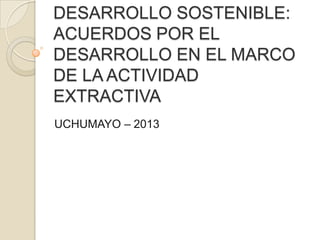 DESARROLLO SOSTENIBLE:
ACUERDOS POR EL
DESARROLLO EN EL MARCO
DE LA ACTIVIDAD
EXTRACTIVA
UCHUMAYO – 2013

 