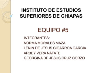 INSTITUTO DE ESTUDIOS
SUPERIORES DE CHIAPAS

       EQUIPO #5
 INTEGRANTES:
 NORMA MORALES MAZA
 LENIN DE JESUS CIGARROA GARCIA
 ARBEY VERA NAFATE
 GEORGINA DE JESUS CRUZ CORZO
 