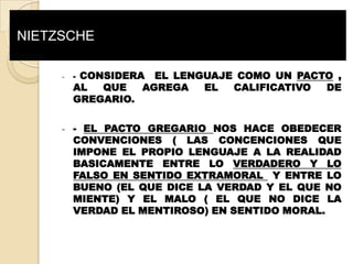 NIETZSCHE

     -   -CONSIDERA EL LENGUAJE COMO UN PACTO ,
         AL  QUE   AGREGA  EL  CALIFICATIVO DE
         GREGARIO.

     -   - EL PACTO GREGARIO NOS HACE OBEDECER
         CONVENCIONES ( LAS CONCENCIONES QUE
         IMPONE EL PROPIO LENGUAJE A LA REALIDAD
         BASICAMENTE ENTRE LO VERDADERO Y LO
         FALSO EN SENTIDO EXTRAMORAL Y ENTRE LO
         BUENO (EL QUE DICE LA VERDAD Y EL QUE NO
         MIENTE) Y EL MALO ( EL QUE NO DICE LA
         VERDAD EL MENTIROSO) EN SENTIDO MORAL.
 