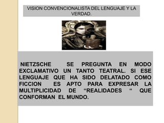VISION CONVENCIONALISTA DEL LENGUAJE Y LA
                  VERDAD.




NIETZSCHE     SE PREGUNTA EN MODO
EXCLAMATIVO UN TANTO TEATRAL. SI ESE
LENGUAJE QUE HA SIDO DELATADO COMO
FICCION    ES APTO PARA EXPRESAR LA
MULTIPLICIDAD DE “REALIDADES “ QUE
CONFORMAN EL MUNDO.
 