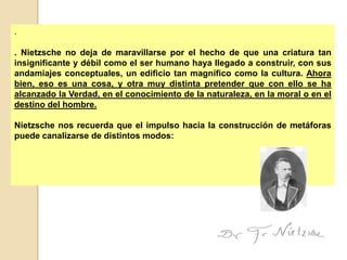 .

. Nietzsche no deja de maravillarse por el hecho de que una criatura tan
insignificante y débil como el ser humano haya llegado a construir, con sus
andamiajes conceptuales, un edificio tan magnífico como la cultura. Ahora
bien, eso es una cosa, y otra muy distinta pretender que con ello se ha
alcanzado la Verdad, en el conocimiento de la naturaleza, en la moral o en el
destino del hombre.

Nietzsche nos recuerda que el impulso hacia la construcción de metáforas
puede canalizarse de distintos modos:
 