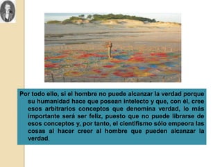 Por todo ello, si el hombre no puede alcanzar la verdad porque
  su humanidad hace que posean intelecto y que, con él, cree
  esos arbitrarios conceptos que denomina verdad, lo más
  importante será ser feliz, puesto que no puede librarse de
  esos conceptos y, por tanto, el cientifismo sólo empeora las
  cosas al hacer creer al hombre que pueden alcanzar la
  verdad.
 