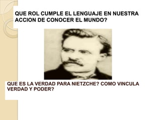 QUE ROL CUMPLE EL LENGUAJE EN NUESTRA
  ACCION DE CONOCER EL MUNDO?




QUE ES LA VERDAD PARA NIETZCHE? COMO VINCULA
VERDAD Y PODER?
 