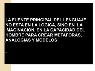 


LA FUENTE PRINCIPAL DEL LENGUAJE
NO ESTA EN LA LOGICA, SINO EN LA
IMAGINACION, EN LA CAPACIDAD DEL
HOMBRE PARA CREAR METAFORAS,
ANALOGIAS Y MODELOS

-
 