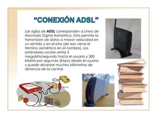 “CONEXIÓN ADSL”Las siglas de ADSL corresponden a Línea de Abonado Digital Asimétrica. Esta permite la transmisión de datos a mayor velocidad en un sentido y en el otro (de eso viene el término asimétrica en el nombre). Los estándares oscilan entre 2 megabits/segundo hacía el usuario y 300 kilobits por segundo (Kbps) desde el usuario y puede alcanzar muchos kilómetros de distancia de la central.