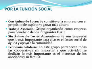 POR LA FUNCIÓN SOCIAL

 Con Ánimo de Lucro: Se constituye la empresa con el
  propósito de explotar y ganar más dinero.
 Trabajo Asociado: Grupo organizado como empresa
  para beneficio de los integrantes E.A.T.
 Sin Ánimo de Lucro: Aparentemente son empresas
  que lo más importante para ellas es el factor social de
  ayuda y apoyo a la comunidad.
 Economía Solidaria: En este grupo pertenecen todas
  las cooperativas sin importar a que actividad se
  dedican lo más importante es el bienestar de los
  asociados y su familia.
 