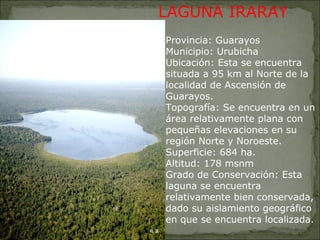 Provincia: Guarayos Municipio: Urubicha Ubicación: Esta se encuentra situada a 95 km al Norte de la localidad de Ascensión de Guarayos. Topografía: Se encuentra en un área relativamente plana con pequeñas elevaciones en su región Norte y Noroeste. Superficie: 684 ha. Altitud: 178 msnm Grado de Conservación: Esta laguna se encuentra relativamente bien conservada, dado su aislamiento geográfico en que se encuentra localizada. LAGUNA IRARAY 