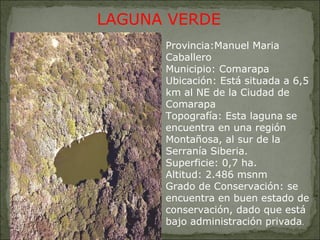    LAGUNA VERDE Provincia:Manuel Maria Caballero Municipio: Comarapa Ubicación: Está situada a 6,5 km al NE de la Ciudad de Comarapa  Topografía: Esta laguna se encuentra en una región Montañosa, al sur de la Serranía Siberia. Superficie: 0,7 ha. Altitud: 2.486 msnm Grado de Conservación: se encuentra en buen estado de conservación, dado que está bajo administración privada . 