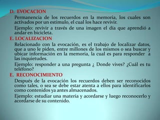 D. EVOCACION
Permanencia de los recuerdos en la memoria, los cuales son
activados por un estimulo, el cual los hace revivir.
Ejemplo: revivir a través de una imagen el día que aprendió a
andar en bicicleta.
E. LOCALIZACION
Relacionado con la evocación, es el trabajo de localizar datos,
que a uno le piden, entre millones de los mismos o sea buscar y
ubicar información en la memoria, la cual es para responder a
las inquietudes.
Ejemplo: responder a una pregunta ¿ Donde vives? ¿Cuál es tu
teléfono?
E. RECONOCIMIENTO
Después de la evocación los recuerdos deben ser reconocidos
como tales, o sea se debe estar atenta a ellos para identificarlos
como contenidos ya antes almacenados.
Ejemplo: estudiar una materia y acordarse y luego reconocerlo y
acordarse de su contenido.

 