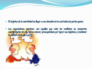  El objetivode laasertividades llegaraunasituaciónen la cual todaslaspartesganan. 
 Los negociadores asertivos: son aquellos que ante los conflictos se comportan 
asertivamente de una forma natural, preocupándose por lograr sus objetivos ymantener 
la relacióncon la otraparte. 
 