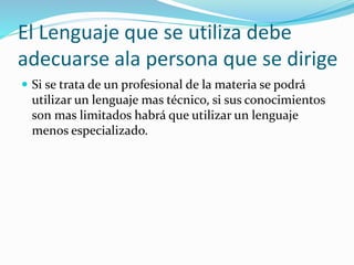 El Lenguaje que se utiliza debe 
adecuarse ala persona que se dirige 
 Si se trata de un profesional de la materia se podrá 
utilizar un lenguaje mas técnico, si sus conocimientos 
son mas limitados habrá que utilizar un lenguaje 
menos especializado. 
 
